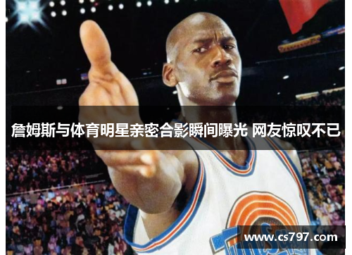 詹姆斯与体育明星亲密合影瞬间曝光 网友惊叹不已