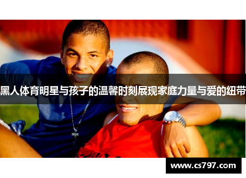 黑人体育明星与孩子的温馨时刻展现家庭力量与爱的纽带